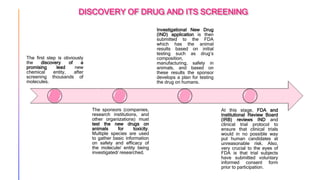 DISCOVERY OF DRUG AND ITS SCREENING
The first step is obviously
the discovery of a
promising lead new
chemical entity, after
screening thousands of
molecules.
The sponsors (companies,
research institutions, and
other organizations) must
test the new drugs on
animals for toxicity.
Multiple species are used
to gather basic information
on safety and efficacy of
the molecule/ entity being
investigated/ researched.
Investigational New Drug
(IND) application is then
submitted to the FDA
which has the animal
results based on initial
testing such as drug’s
composition,
manufacturing, safety in
animals, and based on
these results the sponsor
develops a plan for testing
the drug on humans.
At this stage, FDA and
Institutional Review Board
(IRB) reviews IND and
clinical trial protocol to
ensure that clinical trials
would in no possible way
put human candidates at
unreasonable risk. Also,
very crucial to the eyes of
FDA is that trial subjects
have submitted voluntary
informed consent form
prior to participation.
 
