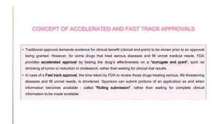 CONCEPT OF ACCELERATED AND FAST TRACK APPROVALS
• Traditional approval demands evidence for clinical benefit (clinical end point) to be shown prior to an approval
being granted. However, for some drugs that treat serious diseases and fill unmet medical needs, FDA
provides accelerated approval by basing the drug’s effectiveness on a “surrogate end point”, such as
shrinking of tumor or reduction in cholesterol, rather than waiting for clinical trial results.
• In case of a Fast track approval, the time taken by FDA to review those drugs treating serious, life threatening
diseases and fill unmet needs, is shortened. Sponsors can submit portions of an application as and when
information becomes available – called “Rolling submission”, rather than waiting for complete clinical
information to be made available.
 