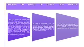 CHECKING THE QUALITY OF CLINICAL DATA SUBMITTED
The FDA relies on clinical data
submitted by sponsor to decide
whether a drug should be approved.
In order to protect the rights and
welfare of subjects in clinical trials,
and to verify the quality and integrity
of data submitted, the FDA's
Division of Scientific Investigations
(DSI) conducts inspections of
clinical investigators' study sites.
DSI also reviews the records of IRB
to ensure patient protection.
In case of deviations, such as
falsification of data, DSI sends a
warning letter or Notice of Initiation
of Disqualification Proceedings and
Opportunity to Explain (NIDPOE) to
the clinical investigator.
The FDA has also established an
independent Drug Safety Oversight
Board (DSOB) to oversee the
management of drug safety issues.
 