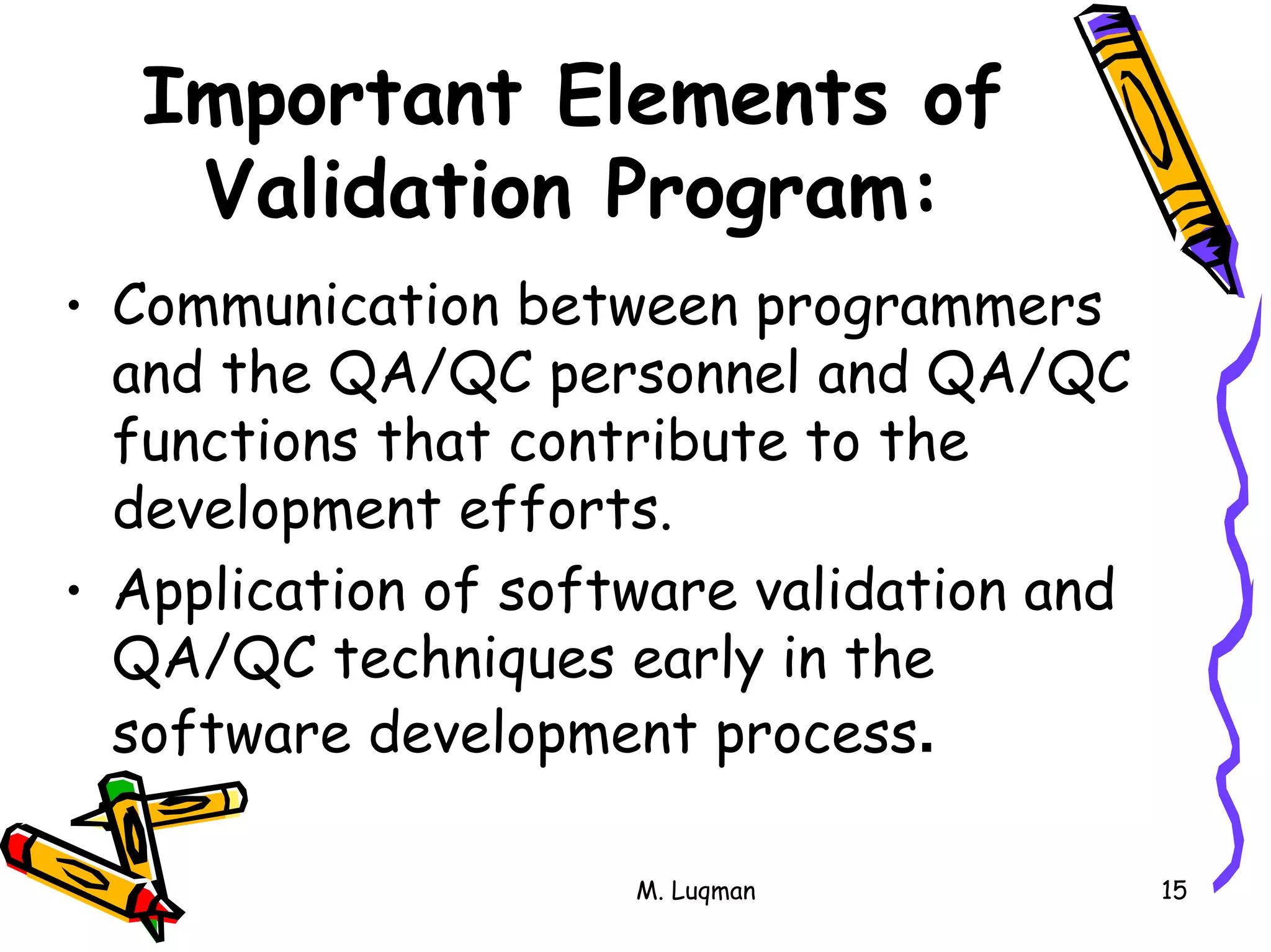 M. Luqman 15
Important Elements of
Validation Program:
• Communication between programmers
and the QA/QC personnel and QA/QC
functions that contribute to the
development efforts.
• Application of software validation and
QA/QC techniques early in the
software development process.
 