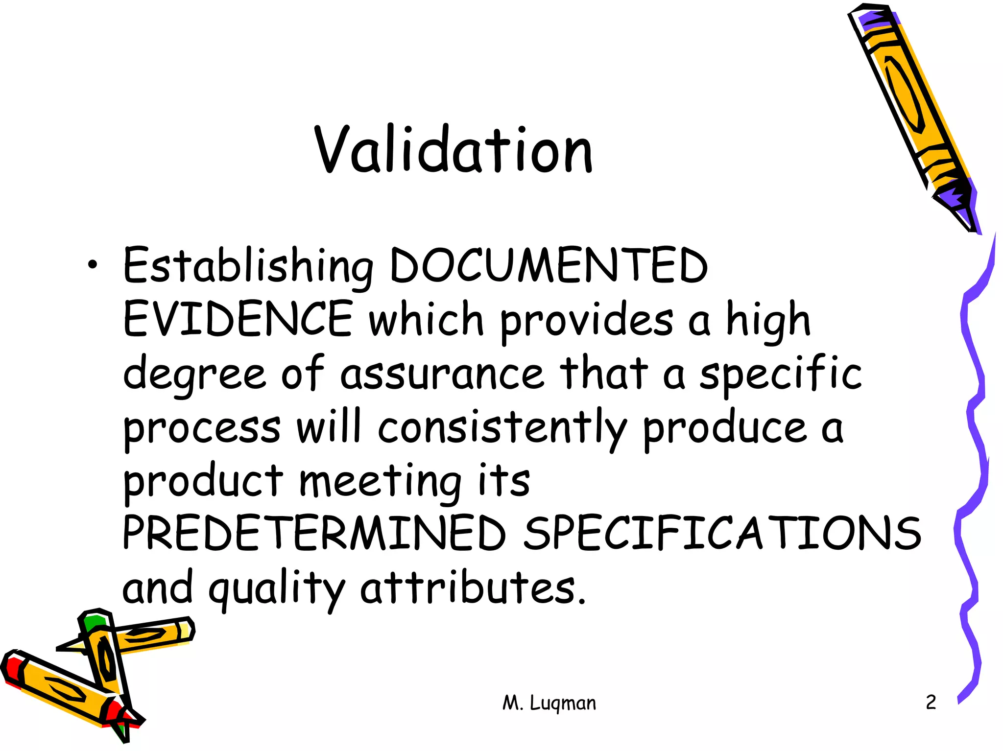 M. Luqman 2
Validation
• Establishing DOCUMENTED
EVIDENCE which provides a high
degree of assurance that a specific
process will consistently produce a
product meeting its
PREDETERMINED SPECIFICATIONS
and quality attributes.
 