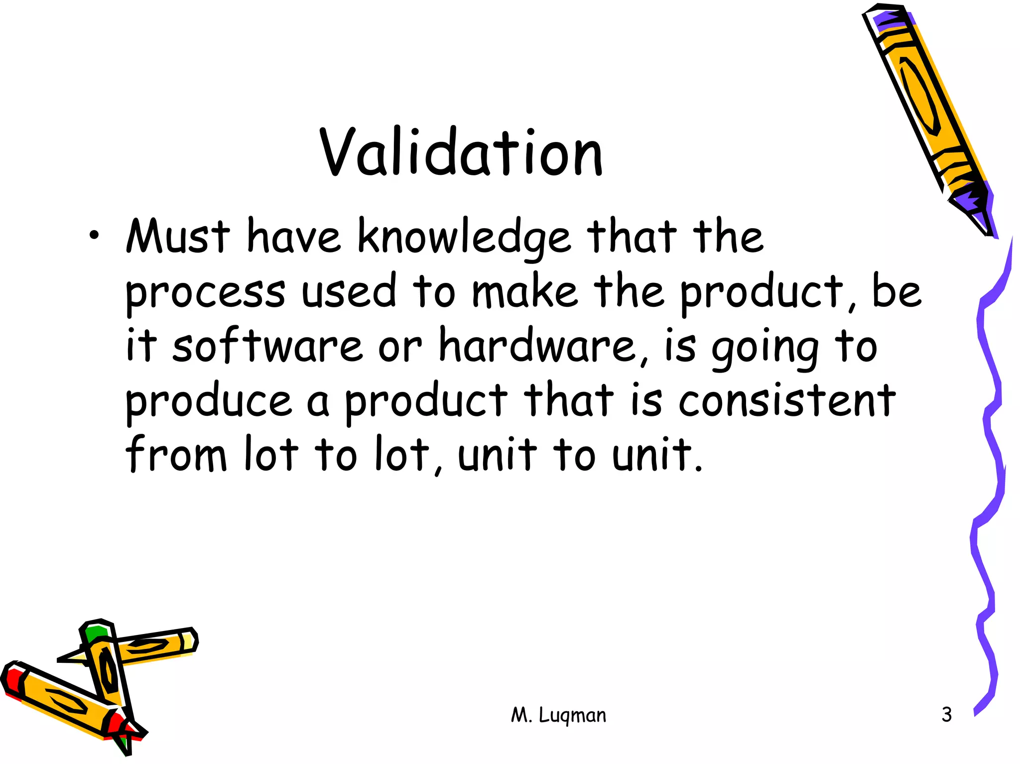 M. Luqman 3
Validation
• Must have knowledge that the
process used to make the product, be
it software or hardware, is going to
produce a product that is consistent
from lot to lot, unit to unit.
 