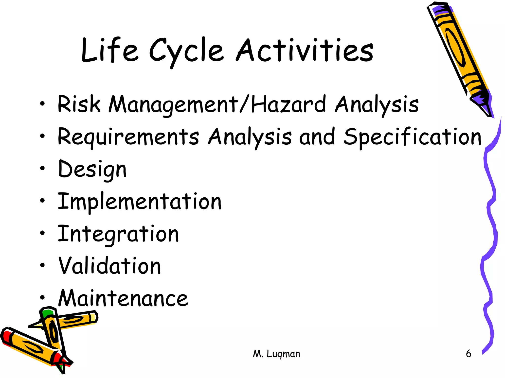 M. Luqman 6
Life Cycle Activities
• Risk Management/Hazard Analysis
• Requirements Analysis and Specification
• Design
• Implementation
• Integration
• Validation
• Maintenance
 