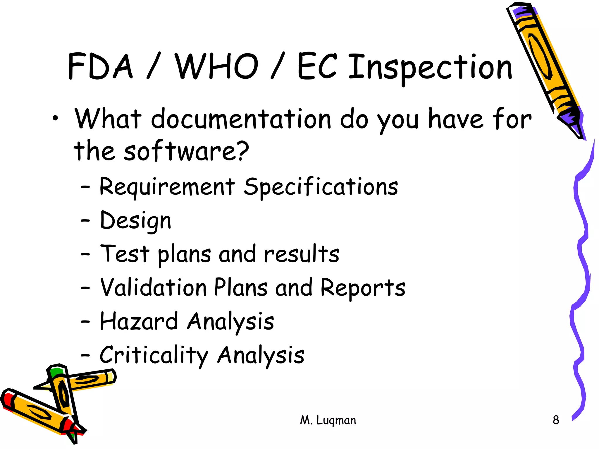 M. Luqman 8
FDA / WHO / EC Inspection
• What documentation do you have for
the software?
– Requirement Specifications
– Design
– Test plans and results
– Validation Plans and Reports
– Hazard Analysis
– Criticality Analysis
 