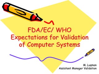 FDA/EC/ WHO
Expectations for Validation
of Computer Systems
FDA/EC/ WHOFDA/EC/ WHO
Expectations for ValidationExpectations for Validation
of Computer Systemsof Computer Systems
M. LuqmanM. Luqman
Assistant Manager ValidationAssistant Manager Validation
 