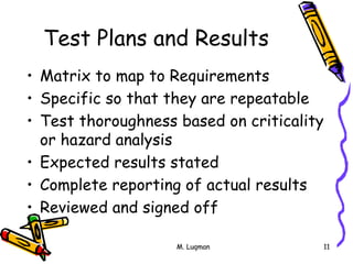 M. Luqman 11
Test Plans and Results
• Matrix to map to Requirements
• Specific so that they are repeatable
• Test thoroughness based on criticality
or hazard analysis
• Expected results stated
• Complete reporting of actual results
• Reviewed and signed off
 