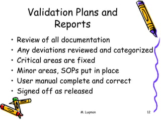 M. Luqman 12
Validation Plans and
Reports
• Review of all documentation
• Any deviations reviewed and categorized
• Critical areas are fixed
• Minor areas, SOPs put in place
• User manual complete and correct
• Signed off as released
 