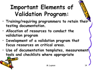 M. Luqman 14
Important Elements of
Validation Program:
• Training/requiring programmers to retain their
testing documentation.
• Allocation of resources to conduct the
validation program
• Development of a validation program that
focus resources on critical areas.
• Use of documentation templates, measurement
tools and checklists where appropriate
 
