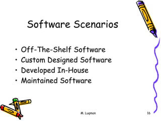 M. Luqman 16
Software Scenarios
• Off-The-Shelf Software
• Custom Designed Software
• Developed In-House
• Maintained Software
 