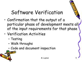 M. Luqman 5
Software Verification
• Confirmation that the output of a
particular phase of development meets all
of the input requirements for that phase
• Verification Activities
– Testing
– Walk throughs
– Code and document inspection
 