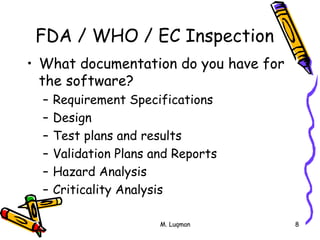 M. Luqman 8
FDA / WHO / EC Inspection
• What documentation do you have for
the software?
– Requirement Specifications
– Design
– Test plans and results
– Validation Plans and Reports
– Hazard Analysis
– Criticality Analysis
 