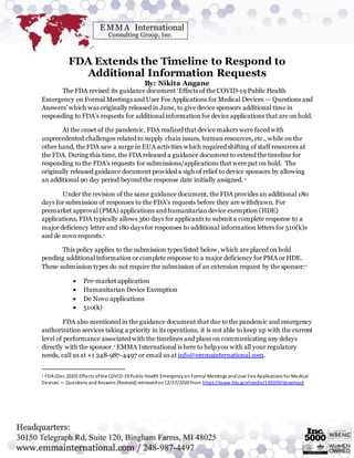 FDA Extends the Timeline to Respond to
Additional Information Requests
By: Nikita Angane
The FDA revised its guidance document ‘Effects of the COVID-19 Public Health
Emergency on Formal Meetings and User Fee Applications for Medical Devices — Questions and
Answers’ which was originally released in June, to give device sponsors additional time in
responding to FDA’s requests for additional information for device applications that are on hold.
At the onset of the pandemic, FDA realized that device makers were faced with
unprecedented challenges related to supply chain issues, human resources, etc., while on the
other hand, the FDA saw a surge in EUA activities which required shifting of staff resources at
the FDA. During this time, the FDA released a guidance document to extend the timeline for
responding to the FDA’s requests for submissions/applications that were put on hold. The
originally released guidance document provided a sigh of relief to device sponsors by allowing
an additional 90 day period beyond the response date initially assigned. 1
Under the revision of the same guidance document, the FDA provides an additional 180
days for submission of responses to the FDA’s requests before they are withdrawn. For
premarket approval (PMA) applications and humanitariandevice exemption (HDE)
applications, FDA typically allows 360 days for applicants to submit a complete response to a
major deficiency letter and 180 days for responses to additional information letters for 510(k)s
and de novo requests.1
This policy applies to the submission types listed below, which are placed on hold
pending additional information or complete response to a major deficiency for PMA or HDE.
These submission types do not require the submission of an extension request by the sponsor:1
 Pre-market application
 Humanitarian Device Exemption
 De Novo applications
 510(k)
FDA also mentioned in the guidance document that due to the pandemic and emergency
authorization services taking a priority in its operations, it is not able to keep up with the current
level of performance associated with the timelines and plans on communicating any delays
directly with the sponsor.1 EMMA International is here to help you with all your regulatory
needs, call us at +1 248-987-4497 or email us at info@emmainternational.com.
1 FDA (Dec 2020) Effects ofthe COVID-19 Public Health Emergencyon Formal Meetings andUser Fee Applications for Medical
Devices — Questions andAnswers (Revised) retrievedon12/27/2020 from https://www.fda.gov/media/139359/download
 