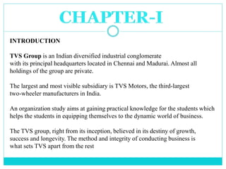INTRODUCTION
TVS Group is an Indian diversified industrial conglomerate
with its principal headquarters located in Chennai...