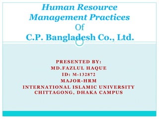 PRESENTED BY:
MD.FAZLUL HAQUE
ID: M-132872
MAJOR-HRM
INTERNATIONAL ISLAMIC UNIVERSITY
CHITTAGONG, DHAKA CAMPUS
Human Resource
Management Practices
Of
C.P. Bangladesh Co., Ltd.
 