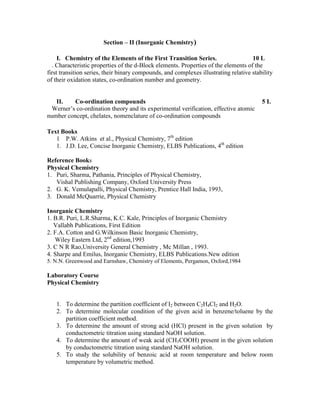 Section – II (Inorganic Chemistry)
I. Chemistry of the Elements of the First Transition Series. 10 L
. Characteristic properties of the d-Block elements. Properties of the elements of the
first transition series, their binary compounds, and complexes illustrating relative stability
of their oxidation states, co-ordination number and geometry.
II. Co-ordination compounds 5 L
Werner’s co-ordination theory and its experimental verification, effective atomic
number concept, chelates, nomenclature of co-ordination compounds
Text Books
1 P.W. Atkins et al., Physical Chemistry, 7th
edition
1. J.D. Lee, Concise Inorganic Chemistry, ELBS Publications, 4th
edition
Reference Books
Physical Chemistry
1. Puri, Sharma, Pathania, Principles of Physical Chemistry,
Vishal Publishing Company, Oxford University Press
2. G. K. Vemulapalli, Physical Chemistry, Prentice Hall India, 1993,
3. Donald McQuarrie, Physical Chemistry
Inorganic Chemistry
1. B.R. Puri, L.R.Sharma, K.C. Kale, Principles of Inorganic Chemistry
Vallabh Publications, First Edition
2. F.A. Cotton and G.Wilkinson Basic Inorganic Chemistry,
Wiley Eastern Ltd, 2nd
edition,1993
3. C N R Rao,University General Chemistry , Mc Millan , 1993.
4. Sharpe and Emilus, Inorganic Chemistry, ELBS Publications.New edition
5. N.N. Greenwood and Earnshaw, Chemistry of Elements, Pergamon, Oxford,1984
Laboratory Course
Physical Chemistry
1. To determine the partition coefficient of I2 between C2H4Cl2 and H2O.
2. To determine molecular condition of the given acid in benzene/toluene by the
partition coefficient method.
3. To determine the amount of strong acid (HCl) present in the given solution by
conductometric titration using standard NaOH solution.
4. To determine the amount of weak acid (CH3COOH) present in the given solution
by conductometric titration using standard NaOH solution.
5. To study the solubility of benzoic acid at room temperature and below room
temperature by volumetric method.
 