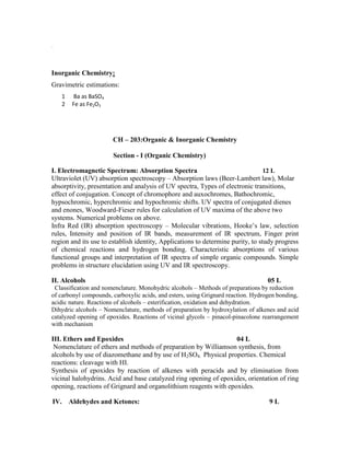 .
Inorganic Chemistry:
Gravimetric estimations:
1 Ba as BaSO4
2 Fe as Fe2O3
CH – 203:Organic & Inorganic Chemistry
Section - I (Organic Chemistry)
I. Electromagnetic Spectrum: Absorption Spectra 12 L
Ultraviolet (UV) absorption spectroscopy – Absorption laws (Beer-Lambert law), Molar
absorptivity, presentation and analysis of UV spectra, Types of electronic transitions,
effect of conjugation. Concept of chromophore and auxochromes, Bathochromic,
hypsochromic, hyperchromic and hypochromic shifts. UV spectra of conjugated dienes
and enones, Woodward-Fieser rules for calculation of UV maxima of the above two
systems. Numerical problems on above.
Infra Red (IR) absorption spectroscopy – Molecular vibrations, Hooke’s law, selection
rules, Intensity and position of IR bands, measurement of IR spectrum, Finger print
region and its use to establish identity, Applications to determine purity, to study progress
of chemical reactions and hydrogen bonding. Characteristic absorptions of various
functional groups and interpretation of IR spectra of simple organic compounds. Simple
problems in structure elucidation using UV and IR spectroscopy.
II. Alcohols 05 L
Classification and nomenclature. Monohydric alcohols – Methods of preparations by reduction
of carbonyl compounds, carboxylic acids, and esters, using Grignard reaction. Hydrogen bonding,
acidic nature. Reactions of alcohols – esterification, oxidation and dehydration.
Dihydric alcohols – Nomenclature, methods of preparation by hydroxylation of alkenes and acid
catalyzed opening of epoxides. Reactions of vicinal glycols – pinacol-pinacolone rearrangement
with mechanism
III. Ethers and Epoxides 04 L
Nomenclature of ethers and methods of preparation by Williamson synthesis, from
alcohols by use of diazomethane and by use of H2SO4. Physical properties. Chemical
reactions: cleavage with HI.
Synthesis of epoxides by reaction of alkenes with peracids and by elimination from
vicinal halohydrins. Acid and base catalyzed ring opening of epoxides, orientation of ring
opening, reactions of Grignard and organolithium reagents with epoxides.
IV. Aldehydes and Ketones: 9 L
 