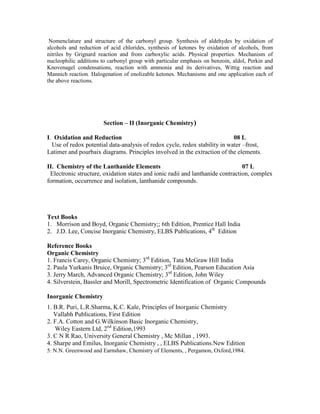 Nomenclature and structure of the carbonyl group. Synthesis of aldehydes by oxidation of
alcohols and reduction of acid chlorides, synthesis of ketones by oxidation of alcohols, from
nitriles by Grignard reaction and from carboxylic acids. Physical properties. Mechanism of
nucleophilic additions to carbonyl group with particular emphasis on benzoin, aldol, Perkin and
Knovenagel condensations, reaction with ammonia and its derivatives, Wittig reaction and
Mannich reaction. Halogenation of enolizable ketones. Mechanisms and one application each of
the above reactions.
Section – II (Inorganic Chemistry)
I. Oxidation and Reduction 08 L
Use of redox potential data-analysis of redox cycle, redox stability in water –frost,
Latimer and pourbaix diagrams. Principles involved in the extraction of the elements.
II. Chemistry of the Lanthanide Elements 07 L
Electronic structure, oxidation states and ionic radii and lanthanide contraction, complex
formation, occurrence and isolation, lanthanide compounds.
Text Books
1. Morrison and Boyd, Organic Chemistry;; 6th Edition, Prentice Hall India
2. J.D. Lee, Concise Inorganic Chemistry, ELBS Publications, 4th
Edition
Reference Books
Organic Chemistry
1. Francis Carey, Organic Chemistry; 3rd
Edition, Tata McGraw Hill India
2. Paula Yurkanis Bruice, Organic Chemistry; 3rd
Edition, Pearson Education Asia
3. Jerry March, Advanced Organic Chemistry; 3rd
Edition, John Wiley
4. Silverstein, Bassler and Morill, Spectrometric Identification of Organic Compounds
Inorganic Chemistry
1. B.R. Puri, L.R.Sharma, K.C. Kale, Principles of Inorganic Chemistry
Vallabh Publications, First Edition
2. F.A. Cotton and G.Wilkinson Basic Inorganic Chemistry,
Wiley Eastern Ltd, 2nd
Edition,1993
3. C N R Rao, University General Chemistry , Mc Millan , 1993.
4. Sharpe and Emilus, Inorganic Chemistry , , ELBS Publications.New Edition
5. N.N. Greenwood and Earnshaw, Chemistry of Elements, , Pergamon, Oxford,1984.
 
