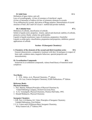 II. Solid State 11 L
Defination of space lattice, unit cell.
Laws of crystallography –(i) law of constancy of interfacial angels
(ii) law of rationality of indices (iii) law of symmetry elements in crystals.
X-ray diffraction by crystals .derivation of Bragg equation. Determination of crystal
structure of NaCl, KCl and CsCl (Laue’s method and powder method).
III. Colloidal State 07 L
Definition of colloids, classification of colloids .
Solids in liquids (sols): properties –kinetic, optical and electrical; stability of colloids,
protective action, Hardy- schulze law gold number.
Liquids in liquids (emulsions): types of emulsions, preparation .Emulsifier
Liquids in solids (gels): classification, preparation and properties, inhibition, general
applications of colloids
Section - II (Inorganic Chemistry)
I. Chemistry of the elements of the second and third transition series 10 L
General characteristics, comparative treatment with their 3d analogues in respect of
Ionic radii, oxidation states, magnetic behaviour, spectral properties and
stereochemistry.
II. Co-ordination Compounds 05 L
Isomerism in co-ordination compounds, valence bond theory of transition metal
complexes
Text Books
2 P.W. Atkins et al., Physical Chemistry, 7th
edition
6. J.D. Lee, Concise Inorganic Chemistry, ELBS Publications, 4th
Edition
Reference Books
Physical Chemistry
1. Puri, Sharma, Pathania,Principles of Physical Chemistry by
Vishal Publishing Company, Oxford University Press
2. G. K. Vemulapalli, Physical Chemistry, Prentice Hall India, 1993,
3. Donald McQuarrie, Physical Chemistry
Inorganic Chemistry
1. B.R. Puri, L.R.Sharma, K.C. Kale, Principles of Inorganic Chemistry
Vallabh Publications, First Edition
2. F.A. Cotton and G.Wilkinson Basic Inorganic Chemistry,
Wiley Eastern Ltd, 2nd
Edition,1993
 