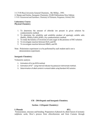 3. C N R Rao,University General Chemistry , Mc Millan , 1993.
4. Sharpe and Emilus, Inorganic Chemistry, ELBS Publications.New Edition
5. N.N. Greenwood and Earnshaw, Chemistry of Elements, Pergamon, Oxford,1984
Laboratory Course
Physical Chemistry
1. To determine the amount of chloride ion present in given solution by
conductometric method.
2. To determine the solubility and solubility product of sparingly soluble salts
(BaSO4, PbSO4,CaSO4,SrSO4 ) by conductometric method.
3. To study the kinetics of inversion of cane sugar in the presence of HCl solution
4. To investigate reaction between H2O2 and HI.
5. To investigate reaction between HBrO3 and HI.
Note: Polarimeter experiment is to be performed by each student and is not a
demonstration experiment.
Inorganic Chemistry:
Volumetric analysis
1. Estimation of Cu by EDTA method.
2. Estimation of Fe2+
using internal indicator by potassium dichromate method.
3. Determination of alkali content in antacid tablet using Standard HCl solution.
CH – 204:Organic and Inorganic Chemistry
Section - I (Organic Chemistry)
I. Phenols 05 L
Nomenclature, structure and bonding. Preparation of phenols by alkali fusion of aromatic
sulphonic acids, Dow’s process from chlorobenzene and from Cumene through
 