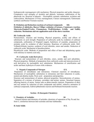 hydroperoxide rearrangement with mechanism. Physical properties and acidic character.
Comparative acid strengths of alcohols and phenols, resonance stabilization of the
phenoxide ion. Reaction of phenols – Electrophilic aromatic substitution, acylation and
carboxylation. Mechanisms of Fries rearrangement, Claisen rearrangement, Gattermann
synthesis and Riemer-Tiemann reaction.
II. Oxidation and Reduction reactions of carbonyl compounds 04L
Oxidation of aldehydes, Baeyer-Villiger oxidation of ketones, Cannizzaro reaction,
Meerwein-Pondorf-Verley, Clemmensen, Wolff-Kischner, LiAlH4 and NaBH4
reduction. Mechanisms and one application each of the above reactions
III. Carboxylic Acids 05 L
Nomenclature, structure and bonding. Physical properties, acidity and effects of
substituents on acid strength. Preparation of carboxylic acids by oxidation of carbonyl
compounds, carbonation of Grignard reagent, hydrolysis of cyanides, preparation of
aromatic acids by oxidation of alkyl benzenes. Reactions of carboxylic acids. Hell-
Volhard-Zelinsky reaction, synthesis of acid chlorides, esters and amides. Reduction of
carboxylic acids. Mechanism of decarboxylation.
Dicarboxylic acids: Methods of preparation and effect of heat and dehydrating agents
with reference to malonic acid only.
IV. Carboxylic Acids Derivatives 04 L
Structure and nomenclature of acid chlorides, esters, amides and acid anhydrides.
Physical properties. Methods of preparation from carboxylic acids and interconversion of
acid derivatives by nucleophilic acyl substitution. Mechanisms of esterification and
acidic and basic hydrolysis of esters with evidences.
V. Organic Compounds of Nitrogen 12 L
Preparation of nitroalkanes and nitroarenes. Chemical reactions of nitroalkanes.
Mechanisms of nucleophilic substitution in nitroarenes and their reductions in acidic,
neutral and alkaline media. Picric acid – preparation and properties.
Structure and nomenclature of amines, physical properties. Stereochemistry of amines.
Separation of a mixture of primary, secondary and tertiary amines. Structural features
affecting basicity of amine. Amine salts as phase-transfer catalysts. Preparation of alkyl
and aryl amines by reduction of nitro compounds and nitriles, reductive amination of
carbonyl compounds, Gabriel phthalimide reaction and Hofmann bromamide reaction.
Section - II (Inorganic Chemistry)
I. Chemistry of Actinides 04
General features and chemistry of actinides, chemistry of separation of Np, Pu and Am
from U, similarities between later actinides and later lanthanides.
II. Ionic Solids 11 L
 