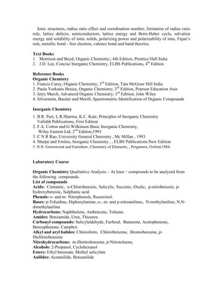 Ionic structures, radius ratio effect and coordination number, limitation of radius ratio
rule, lattice defects, semiconductors, lattice energy and Born-Haber cycle, salvation
energy and solubility of ionic solids, polarizing power and polarizability of ions, Fajan’s
rule, metallic bond - free electron, valence bond and band theories.
Text Books
1. Morrison and Boyd, Organic Chemistry;; 6th Edition, Prentice Hall India
2. J.D. Lee, Concise Inorganic Chemistry, ELBS Publications, 4th
Edition
Reference Books
Organic Chemistry
1. Francis Carey, Organic Chemistry; 3rd
Edition, Tata McGraw Hill India
2. Paula Yurkanis Bruice, Organic Chemistry; 3rd
Edition, Pearson Education Asia
3. Jerry March, Advanced Organic Chemistry; 3rd
Edition, John Wiley
4. Silverstein, Bassler and Morill, Spectrometric Identification of Organic Compounds
Inorganic Chemistry
1. B.R. Puri, L.R.Sharma, K.C. Kale, Principles of Inorganic Chemistry
Vallabh Publications, First Edition
2. F.A. Cotton and G.Wilkinson Basic Inorganic Chemistry,
Wiley Eastern Ltd, 2nd
Edition,1993
3. C N R Rao, University General Chemistry , Mc Millan , 1993.
4. Sharpe and Emilus, Inorganic Chemistry , , ELBS Publications.New Edition
5. N.N. Greenwood and Earnshaw, Chemistry of Elements, , Pergamon, Oxford,1984.
Laboratory Course
Organic Chemistry Qualitative Analysis: - At least 5 compounds to be analyzed from
the following compounds.
List of compounds
Acids: Cinnamic, o-Chlorobenzoic, Salicylic, Succinic, Oxalic, p-nitrobenzoic, p-
hydroxybenzoic, Sulphanic acid.
Phenols: o- and m- Nitrophenols, Resorcinol.
Bases: p-Toluidine, Diphenylamine, o-, m- and p-nitroanilines, N-methylaniline, N,N-
dimethylaniline
Hydrocarbons: Naphthalene, Anthracene, Toluene.
Amides: Benzamide, Urea, Thiourea
Carbonyl compounds: Salicylaldehyde, Furfural, Butanone, Acetophenone,
Benzophenone, Camphor.
Alkyl and aryl halides: Chloroform, Chlorobenzene, Bromobenzene, p-
Dichlorobenzene
Nitrohydrocarbons: m-Dinitrobenzene, p-Nitrotoluene,
Alcohols: 2-Propanol, Cyclohexanol
Esters: Ethyl benzoate, Methyl salicylate
Anilides: Acetanilide, Benzanilide
 