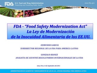 FDA - “Food Safety ModernizationAct” La Ley de Modernización de la Inocuidad Alimentaria de los EE.UU. EDMUNDO GARCIA SUBDIRECTOR REGIONAL DE LA FDA PARA AMERICA LATINA GONZALO IBANEZ ANALISTA DE ASUNTOS REGULATORIOS INTERNACIONALES DE LA FDA Lima, Perú, 12 de Septiembre del 2011 ADMINISTRACION DE ALIMENTOS Y MEDICAMENTOS DE LOS EE.UU., OFICINA REGIONAL PARA AMERICA LATINA 