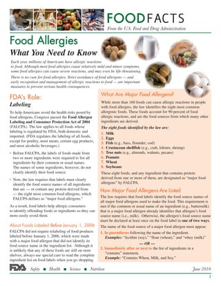 Food Allergies
What You Need to Know
FDA’s Role:
Labeling
To help Americans avoid the health risks posed by
food allergens, Congress passed the Food Allergen
Labeling and Consumer Protection Act of 2004
(FALCPA). The law applies to all foods whose
labeling is regulated by FDA, both domestic and
imported. (FDA regulates the labeling of all foods,
except for poultry, most meats, certain egg products,
and most alcoholic beverages.)
• 	Before FALCPA, the labels of foods made from
two or more ingredients were required to list all
ingredients by their common or usual names.
The names of some ingredients, however, do not
clearly identify their food source.
• 	Now, the law requires that labels must clearly
identify the food source names of all ingredients
that are — or contain any protein derived from
— the eight most common food allergens, which
FALCPA defines as “major food allergens.”
As a result, food labels help allergic consumers
to identify offending foods or ingredients so they can
more easily avoid them.
About Foods Labeled Before January 1, 2006
FALCPA did not require relabeling of food products
labeled before January 1, 2006, which were made
with a major food allergen that did not identify its
food source name in the ingredient list. Although it
is unlikely that any of these foods are still on store
shelves, always use special care to read the complete
ingredient list on food labels when you go shopping.
Each year, millions of Americans have allergic reactions
to food. Although most food allergies cause relatively mild and minor symptoms,
some food allergies can cause severe reactions, and may even be life-threatening.
There is no cure for food allergies. Strict avoidance of food allergens — and
early recognition and management of allergic reactions to food — are important
measures to prevent serious health consequences.
What Are Major Food Allergens?
While more than 160 foods can cause allergic reactions in people
with food allergies, the law identifies the eight most common
allergenic foods. These foods account for 90 percent of food
allergic reactions, and are the food sources from which many other
ingredients are derived.
The eight foods identified by the law are:
1. 	Milk
2. 	Eggs
3. 	Fish (e.g., bass, flounder, cod)
4. 	Crustacean shellfish (e.g., crab, lobster, shrimp)
5. 	Tree nuts (e.g., almonds, walnuts, pecans)
6. 	Peanuts
7. 	Wheat
8. 	Soybeans
These eight foods, and any ingredient that contains protein
derived from one or more of them, are designated as “major food
allergens” by FALCPA.
How Major Food Allergens Are Listed
The law requires that food labels identify the food source names of
all major food allergens used to make the food. This requirement is
met if the common or usual name of an ingredient (e.g., buttermilk)
that is a major food allergen already identifies that allergen’s food
source name (i.e., milk). Otherwise, the allergen’s food source name
must be declared at least once on the food label in one of two ways.
The name of the food source of a major food allergen must appear:
1. In parentheses following the name of the ingredient.
Examples: “lecithin (soy),” “flour (wheat),” and “whey (milk)”
				 — OR —
2. Immediately after or next to the list of ingredients in a
“contains” statement.
	 Example: “Contains Wheat, Milk, and Soy.”
June 2010
1
 