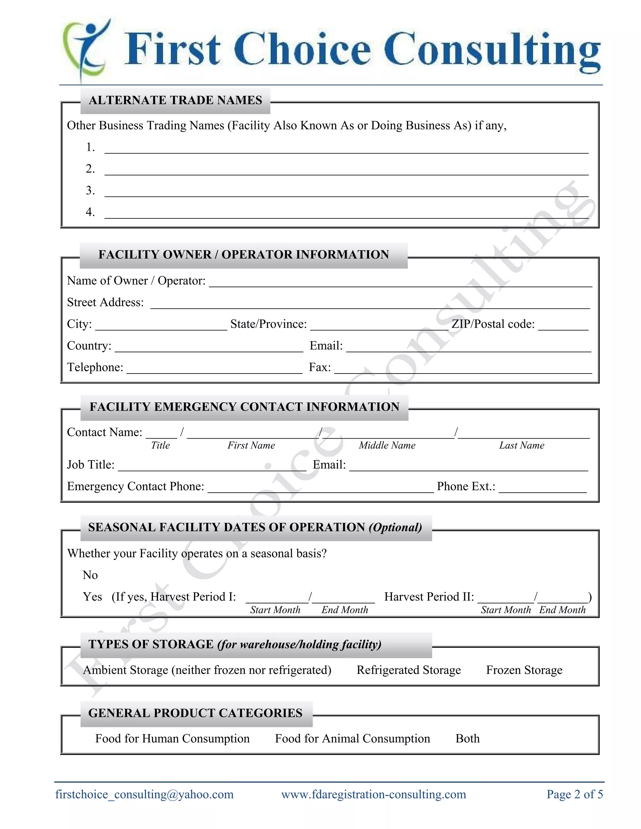 Other Business Trading Names (Facility Also Known As or Doing Business As) if any,
1. _____________________________________________________________________________
2. _____________________________________________________________________________
3. _____________________________________________________________________________
4. _____________________________________________________________________________
Name of Owner / Operator: _____________________________________________________________
Street Address: ______________________________________________________________________
City: _____________________ State/Province: ______________________ ZIP/Postal code: ________
Country: ______________________________ Email: _______________________________________
Telephone: ____________________________ Fax: _________________________________________
Contact Name: _____ / _____________________/_____________________/_____________________
Title First Name Middle Name Last Name
Job Title: ______________________________ Email: ______________________________________
Emergency Contact Phone: ____________________________________ Phone Ext.: ______________
Whether your Facility operates on a seasonal basis?
No
Yes (If yes, Harvest Period I: __________/__________ Harvest Period II: _________/________)
Start Month End Month Start Month End Month
Ambient Storage (neither frozen nor refrigerated) Refrigerated Storage Frozen Storage
Food for Human Consumption Food for Animal Consumption Both
ALTERNATE TRADE NAMES
SEASONAL FACILITY DATES OF OPERATION (Optional)
TYPES OF STORAGE (for warehouse/holding facility)
GENERAL PRODUCT CATEGORIES
FACILITY EMERGENCY CONTACT INFORMATION
FACILITY OWNER / OPERATOR INFORMATION
www.fdaregistration-consulting.com Page 2 of 5firstchoice_consulting@yahoo.com
 