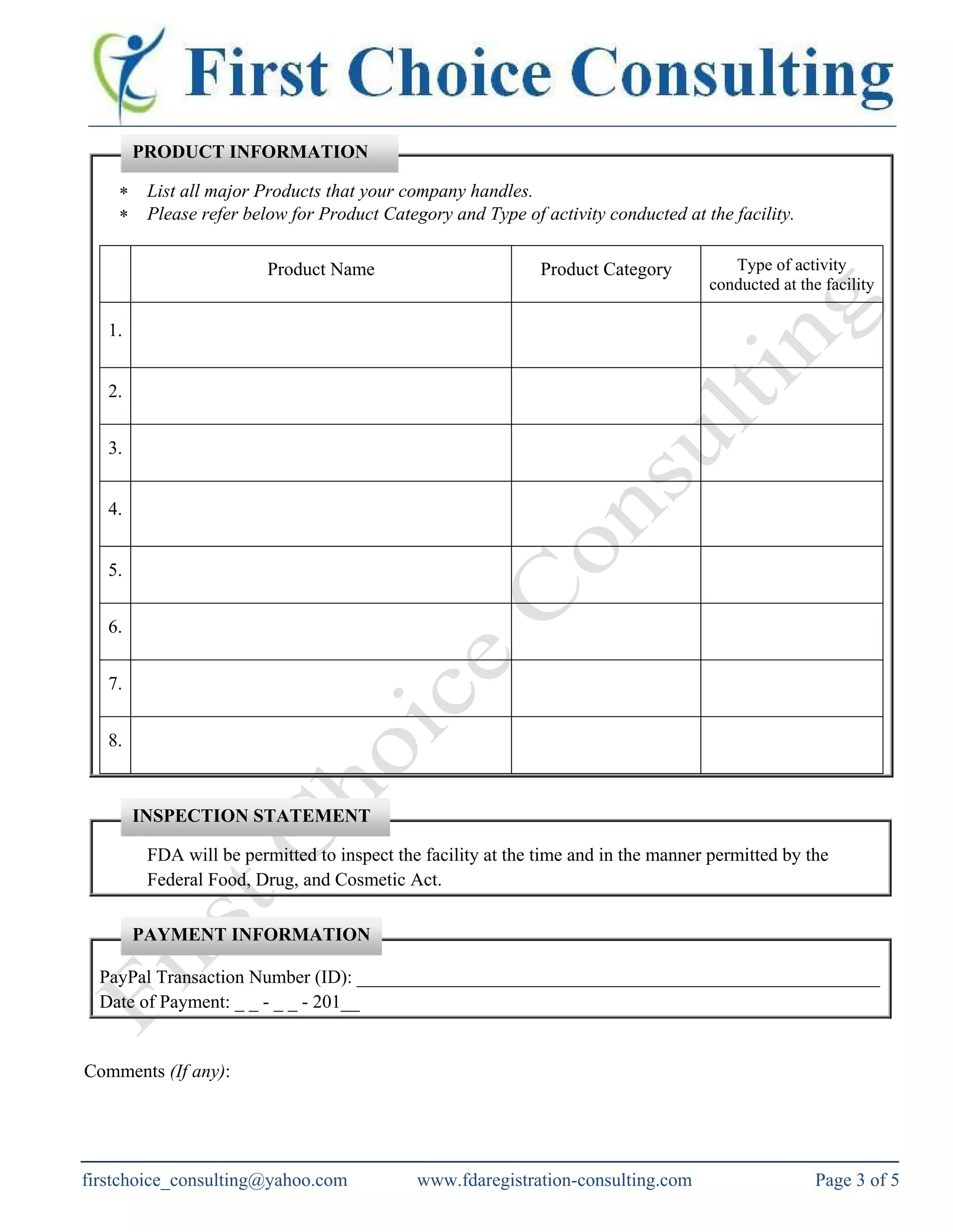 ∗ List all major Products that your company handles.
∗ Please refer below for Product Category and Type of activity conducted at the facility.
Product Name Product Category Type of activity
conducted at the facility
1.
2.
3.
4.
5.
6.
7.
8.
FDA will be permitted to inspect the facility at the time and in the manner permitted by the
Federal Food, Drug, and Cosmetic Act.
PayPal Transaction Number (ID): ________________________________________________________
Date of Payment: _ _ - _ _ - 201__
Comments (If any):
PRODUCT INFORMATION
PAYMENT INFORMATION
INSPECTION STATEMENT
firstchoice_consulting@yahoo.com www.fdaregistration-consulting.com Page 3 of 5
 