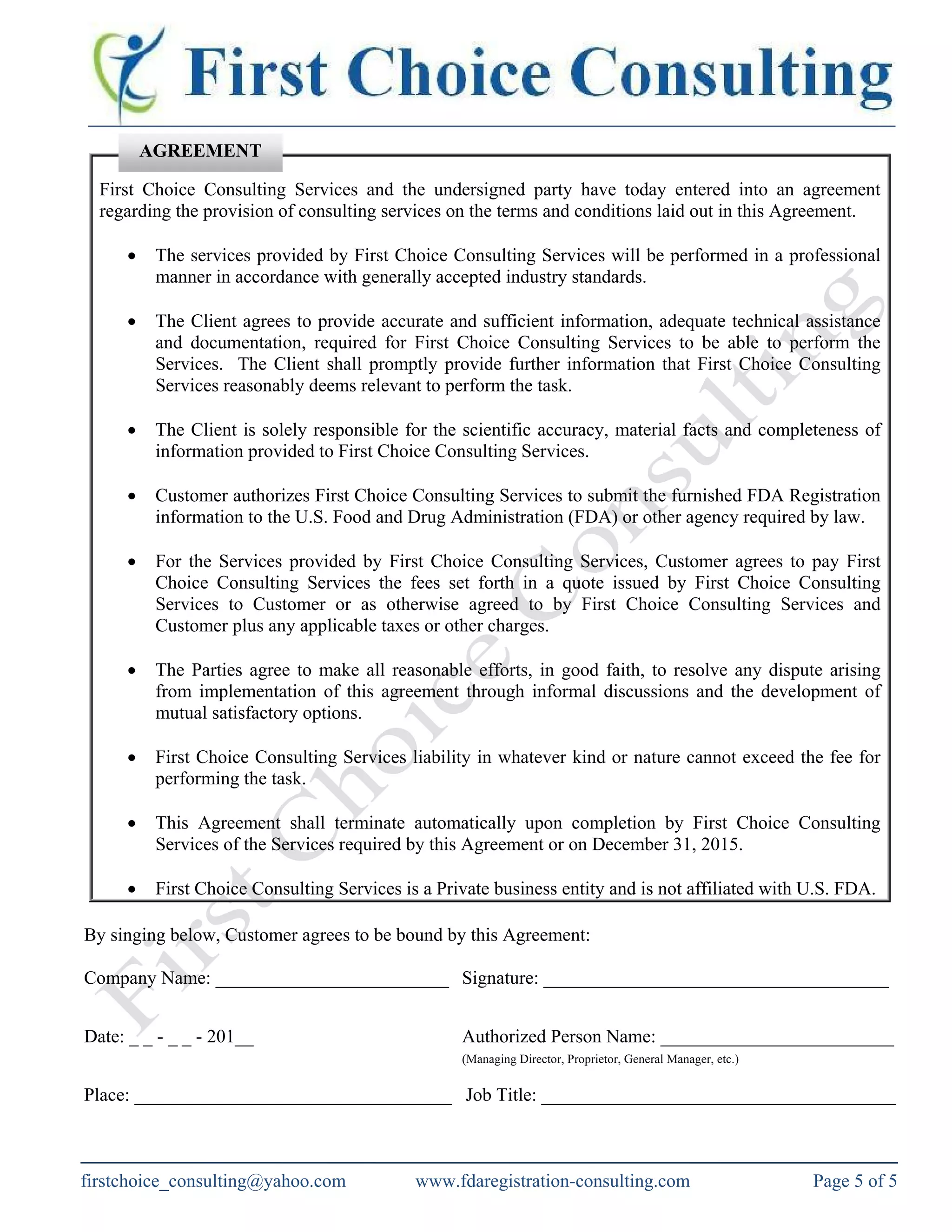 First Choice Consulting Services and the undersigned party have today entered into an agreement
regarding the provision of consulting services on the terms and conditions laid out in this Agreement.
• The services provided by First Choice Consulting Services will be performed in a professional
manner in accordance with generally accepted industry standards.
• The Client agrees to provide accurate and sufficient information, adequate technical assistance
and documentation, required for First Choice Consulting Services to be able to perform the
Services. The Client shall promptly provide further information that First Choice Consulting
Services reasonably deems relevant to perform the task.
• The Client is solely responsible for the scientific accuracy, material facts and completeness of
information provided to First Choice Consulting Services.
• Customer authorizes First Choice Consulting Services to submit the furnished FDA Registration
information to the U.S. Food and Drug Administration (FDA) or other agency required by law.
• For the Services provided by First Choice Consulting Services, Customer agrees to pay First
Choice Consulting Services the fees set forth in a quote issued by First Choice Consulting
Services to Customer or as otherwise agreed to by First Choice Consulting Services and
Customer plus any applicable taxes or other charges.
• The Parties agree to make all reasonable efforts, in good faith, to resolve any dispute arising
from implementation of this agreement through informal discussions and the development of
mutual satisfactory options.
• First Choice Consulting Services liability in whatever kind or nature cannot exceed the fee for
performing the task.
• This Agreement shall terminate automatically upon completion by First Choice Consulting
Services of the Services required by this Agreement or on December 31, 2015.
• First Choice Consulting Services is a Private business entity and is not affiliated with U.S. FDA.
By singing below, Customer agrees to be bound by this Agreement:
Company Name: _________________________ Signature: _____________________________________
Date: _ _ - _ _ - 201__ Authorized Person Name: _________________________
(Managing Director, Proprietor, General Manager, etc.)
Place: __________________________________ Job Title: ______________________________________
AGREEMENT
firstchoice_consulting@yahoo.com www.fdaregistration-consulting.com Page 5 of 5
 