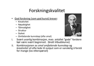 Forskningskvalitet
• God forskning (som god kunst) krever:
–
–
–
–
–
–

i.
ii.

Kreativitet
Nøyaktighet
Tålmodighet
Struktur
Stahet
Omfattende kunnskap (ofte smal)

Svært uvanlig kombinasjon, mao. antallet ”gode” forskere
bør være svært begrenset. (bratt tilbudskurve)
Kombinasjonen av smal omfattende kunnskap og
kreativitet vil ofte lede til output som er vanskelig å forstå
for mange (lav etterspørsel)

 