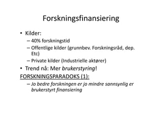 Forskningsfinansiering
• Kilder:
– 40% forskningstid
– Offentlige kilder (grunnbev. Forskningsråd, dep.
Etc)
– Private kilder (Industrielle aktører)

• Trend nå: Mer brukerstyring!
FORSKNINGSPARADOKS (1):
– Jo bedre forskningen er jo mindre sannsynlig er
brukerstyrt finansiering

 