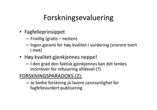 Forskningsevaluering
• Fagfelleprinsippet
– Frivillig (gratis – nesten)
– Ingen garanti for høy kvalitet i vurdering (snarere tvert
i mot)

• Høy kvalitet gjenkjennes neppe!
– I den grad den faktisk gjenkjennes kan det tenkes
incentiver for refusering allikevel (?)

FORSKNINGSPARADOKS (2):
– Jo bedre forskning jo lavere sannsynlighet for
fagfellevurdert publisering

 