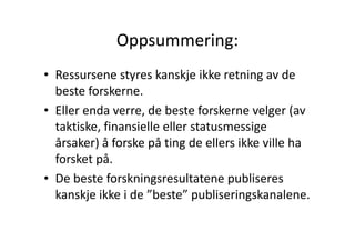 Oppsummering:
• Ressursene styres kanskje ikke retning av de
beste forskerne.
• Eller enda verre, de beste forskerne velger (av
taktiske, finansielle eller statusmessige
årsaker) å forske på ting de ellers ikke ville ha
forsket på.
• De beste forskningsresultatene publiseres
kanskje ikke i de ”beste” publiseringskanalene.

 
