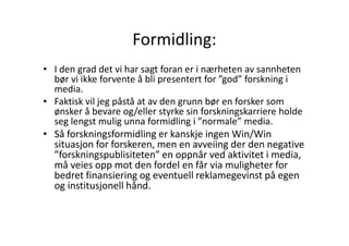 Formidling:
• I den grad det vi har sagt foran er i nærheten av sannheten
bør vi ikke forvente å bli presentert for ”god” forskning i
media.
• Faktisk vil jeg påstå at av den grunn bør en forsker som
ønsker å bevare og/eller styrke sin forskningskarriere holde
seg lengst mulig unna formidling i ”normale” media.
• Så forskningsformidling er kanskje ingen Win/Win
situasjon for forskeren, men en avveiing der den negative
”forskningspublisiteten” en oppnår ved aktivitet i media,
må veies opp mot den fordel en får via muligheter for
bedret finansiering og eventuell reklamegevinst på egen
og institusjonell hånd.

 