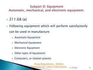  211.68 (a)
 Following equipment which will perform satisfactorily
can be used in manufacture
 Automatic Equipment
 Mechanical Equipment
 Electronic Equipment
 Other types of Equipment
 Computers, or related systems
11/17/2014 13
Drug Regulations : Online
Resource for Latest Information
 