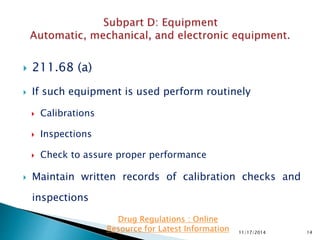  211.68 (a)
 If such equipment is used perform routinely
 Calibrations
 Inspections
 Check to assure proper performance
 Maintain written records of calibration checks and
inspections
11/17/2014 14
Drug Regulations : Online
Resource for Latest Information
 