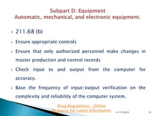  211.68 (b)
 Ensure appropriate controls
 Ensure that only authorized personnel make changes in
master production and control records
 Check input to and output from the computer for
accuracy.
 Base the frequency of input/output verification on the
complexity and reliability of the computer system.
11/17/2014 15
Drug Regulations : Online
Resource for Latest Information
 