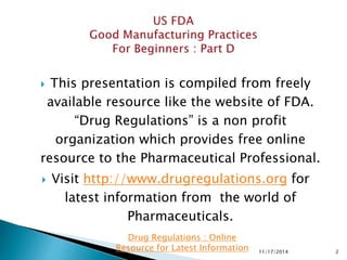  This presentation is compiled from freely
available resource like the website of FDA.
“Drug Regulations” is a non profit
organization which provides free online
resource to the Pharmaceutical Professional.
 Visit http://www.drugregulations.org for
latest information from the world of
Pharmaceuticals.
11/17/2014 2
Drug Regulations : Online
Resource for Latest Information
 