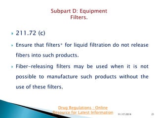  211.72 (c)
 Ensure that filters∗ for liquid filtration do not release
fibers into such products.
 Fiber-releasing filters may be used when it is not
possible to manufacture such products without the
use of these filters.
11/17/2014 21
Drug Regulations : Online
Resource for Latest Information
 