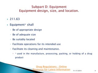  211.63
 Equipment∗ shall
◦ Be of appropriate design
◦ Be of adequate size
◦ Be suitably located
◦ Facilitate operations for its intended use
◦ Facilitate its cleaning and maintenance.
 ∗ used in the manufacture, processing, packing, or holding of a drug
product
11/17/2014 4
Drug Regulations : Online
Resource for Latest Information
 