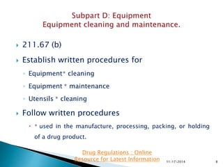  211.67 (b)
 Establish written procedures for
◦ Equipment∗ cleaning
◦ Equipment ∗ maintenance
◦ Utensils ∗ cleaning
 Follow written procedures
 ∗ used in the manufacture, processing, packing, or holding
of a drug product.
11/17/2014 8
Drug Regulations : Online
Resource for Latest Information
 