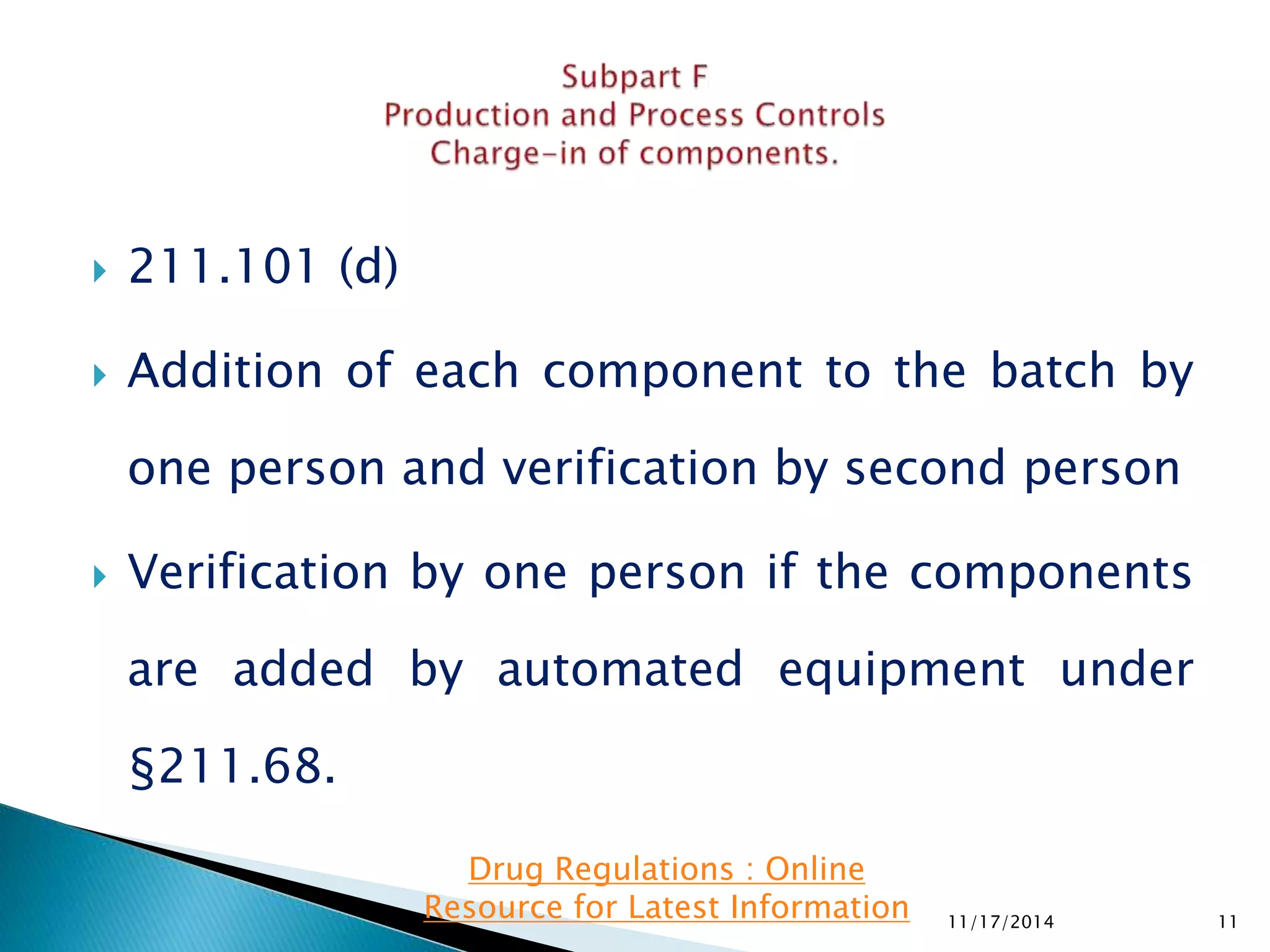  211.101 (d) 
 Addition of each component to the batch by 
one person and verification by second person 
 Verification by one person if the components 
are added by automated equipment under 
§211.68. 
11/17/2014 11 
Drug Regulations : Online 
Resource for Latest Information 
 