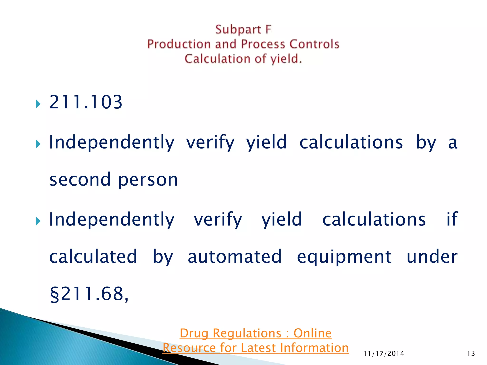  211.103 
 Independently verify yield calculations by a 
second person 
 Independently verify yield calculations if 
calculated by automated equipment under 
§211.68, 
11/17/2014 13 
Drug Regulations : Online 
Resource for Latest Information 
 