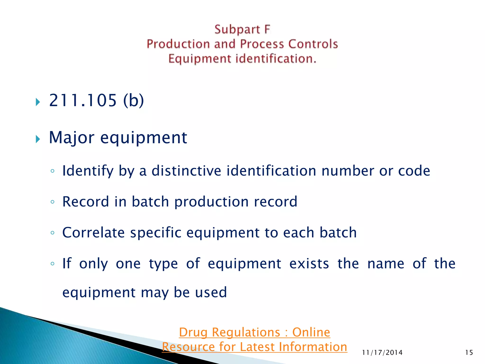  211.105 (b) 
 Major equipment 
◦ Identify by a distinctive identification number or code 
◦ Record in batch production record 
◦ Correlate specific equipment to each batch 
◦ If only one type of equipment exists the name of the 
equipment may be used 
11/17/2014 15 
Drug Regulations : Online 
Resource for Latest Information 
 
