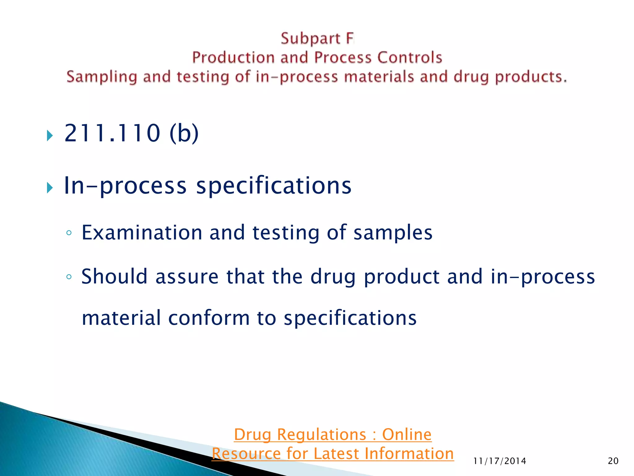  211.110 (b) 
 In-process specifications 
◦ Examination and testing of samples 
◦ Should assure that the drug product and in-process 
material conform to specifications 
11/17/2014 20 
Drug Regulations : Online 
Resource for Latest Information 
 