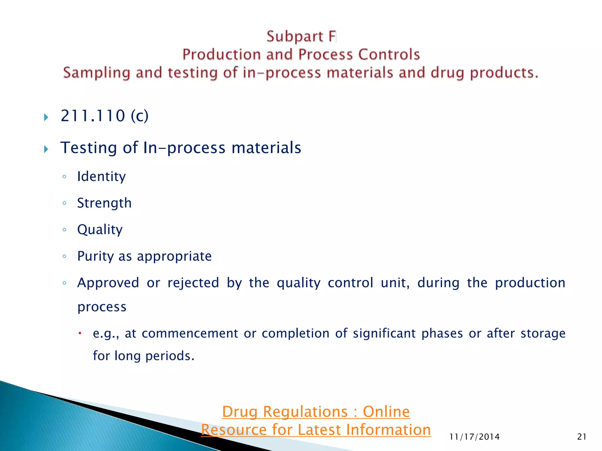  211.110 (c) 
 Testing of In-process materials 
◦ Identity 
◦ Strength 
◦ Quality 
◦ Purity as appropriate 
◦ Approved or rejected by the quality control unit, during the production 
process 
 e.g., at commencement or completion of significant phases or after storage 
for long periods. 
11/17/2014 21 
Drug Regulations : Online 
Resource for Latest Information 
 