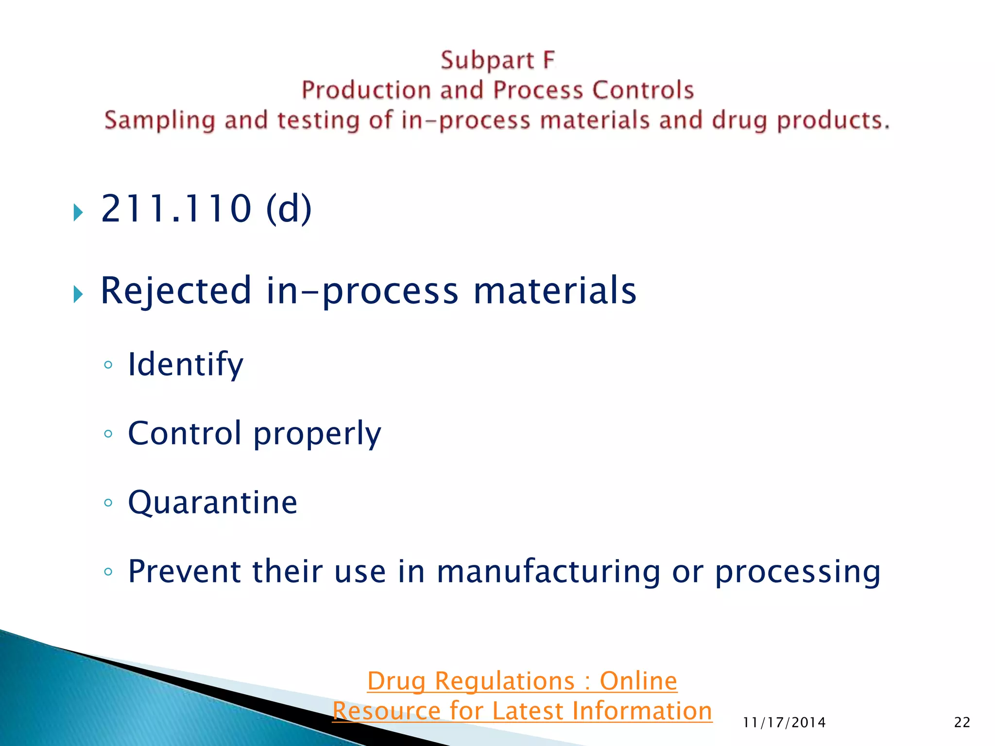  211.110 (d) 
 Rejected in-process materials 
◦ Identify 
◦ Control properly 
◦ Quarantine 
◦ Prevent their use in manufacturing or processing 
11/17/2014 22 
Drug Regulations : Online 
Resource for Latest Information 
 