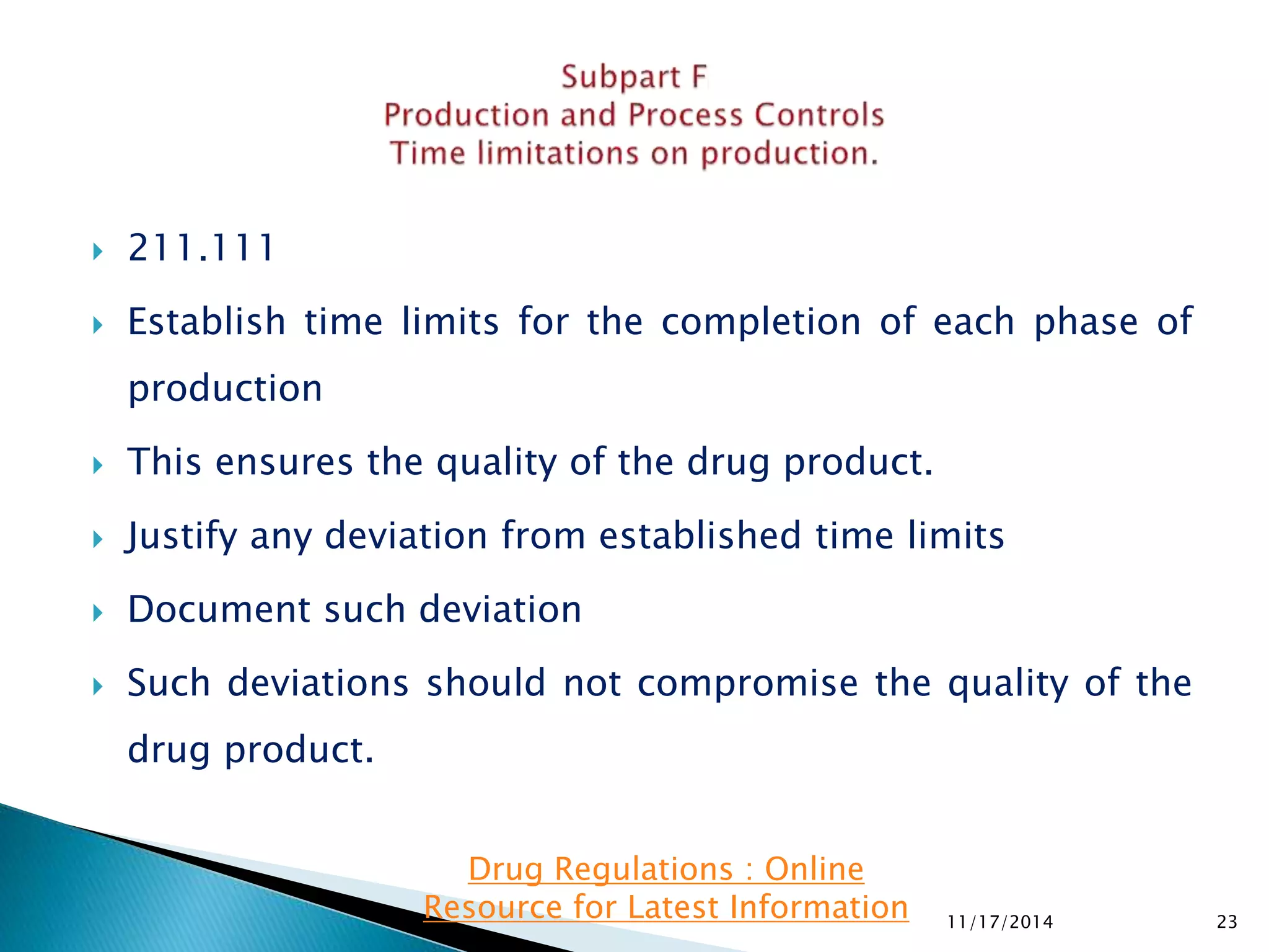  211.111 
 Establish time limits for the completion of each phase of 
production 
 This ensures the quality of the drug product. 
 Justify any deviation from established time limits 
 Document such deviation 
 Such deviations should not compromise the quality of the 
drug product. 
11/17/2014 23 
Drug Regulations : Online 
Resource for Latest Information 
 