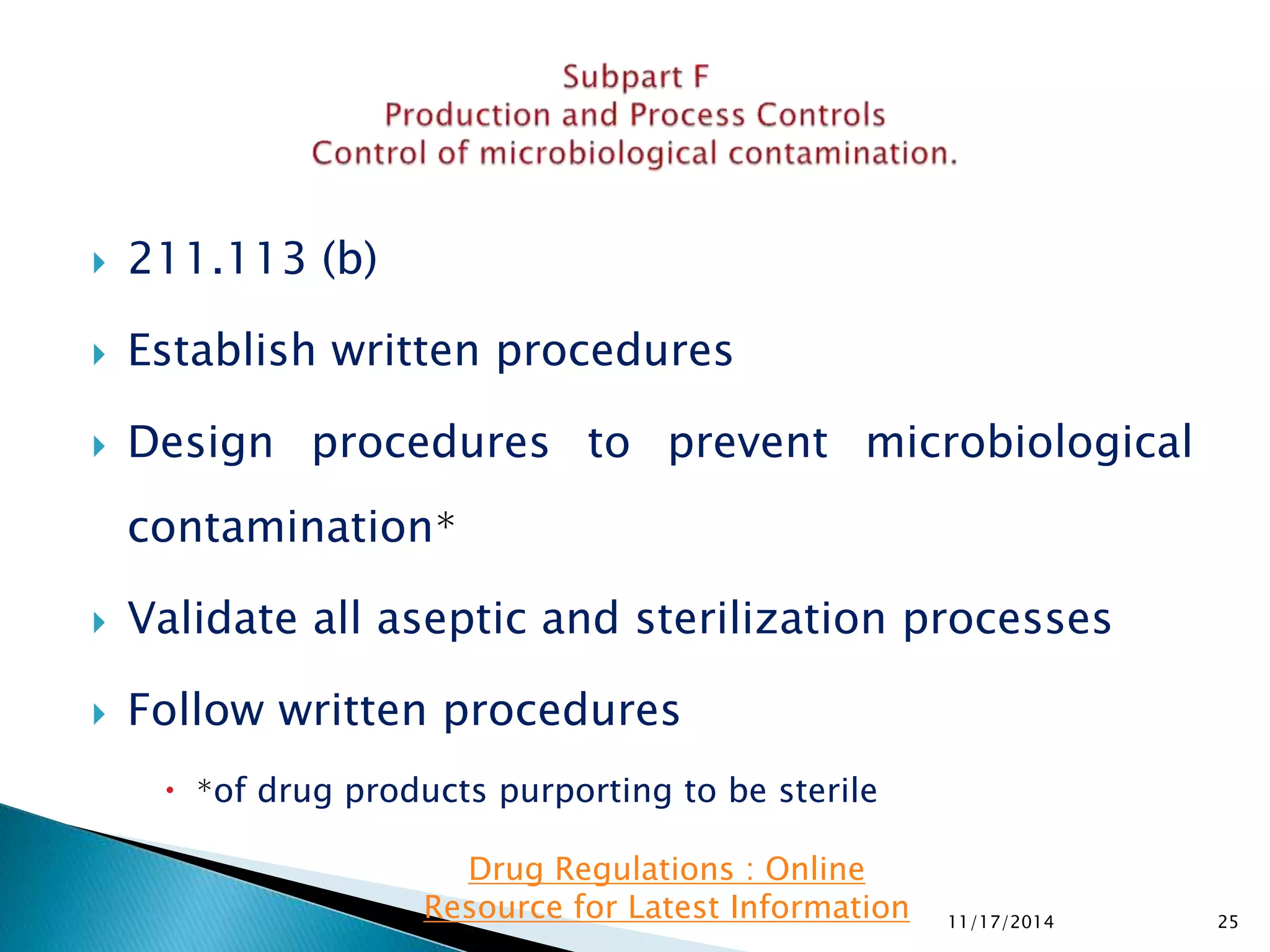  211.113 (b) 
 Establish written procedures 
 Design procedures to prevent microbiological 
contamination∗ 
 Validate all aseptic and sterilization processes 
 Follow written procedures 
 ∗of drug products purporting to be sterile 
11/17/2014 25 
Drug Regulations : Online 
Resource for Latest Information 
 